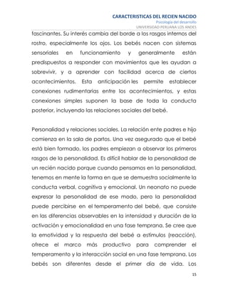 CARACTERISTICAS DEL RECIEN NACIDO
Psicología del desarrollo
UNIVERSIDAD PERUANA LOS ANDES
15
fascinantes. Su interés cambia del borde a los rasgos internos del
rostro, especialmente los ojos. Los bebés nacen con sistemas
sensoriales en funcionamiento y generalmente están
predispuestos a responder con movimientos que les ayudan a
sobrevivir, y a aprender con facilidad acerca de ciertos
acontecimientos. Esta anticipación les permite establecer
conexiones rudimentarias entre los acontecimientos, y estas
conexiones simples suponen la base de toda la conducta
posterior, incluyendo las relaciones sociales del bebé.
Personalidad y relaciones sociales. La relación ente padres e hijo
comienza en la sala de partos. Una vez asegurado que el bebé
está bien formado, los padres empiezan a observar los primeros
rasgos de la personalidad. Es difícil hablar de la personalidad de
un recién nacido porque cuando pensamos en la personalidad,
tenemos en mente la forma en que se demuestra socialmente la
conducta verbal, cognitiva y emocional. Un neonato no puede
expresar la personalidad de ese modo, pero la personalidad
puede percibirse en el temperamento del bebé, que consiste
en las diferencias observables en la intensidad y duración de la
activación y emocionalidad en una fase temprana. Se cree que
la emotividad y la respuesta del bebé a estímulos (reacción),
ofrece el marco más productivo para comprender el
temperamento y la interacción social en una fase temprana. Los
bebés son diferentes desde el primer día de vida. Los
 