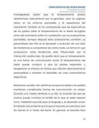 CARACTERISTICAS DEL RECIEN NACIDO
Psicología del desarrollo
UNIVERSIDAD PERUANA LOS ANDES
16
investigadores creían que el temperamento estaba
determinado básicamente por el genotipo, pero se sugieren
raíces en los entornos prenatales y la experiencia del
nacimiento. También se ha comprobado que las expectativas
de los padres sobre el temperamento de su bebé recogidas
antes del nacimiento están en correlación con sus evaluaciones
posnatales, aunque después estas evaluaciones cambian. La
personalidad del niño es el desarrollo y evolución de una serie
de tendencias a comportarse de cierto modo. La forma en que
evolucionan estas tendencias está influenciada por la
interacción padres-hijos. Se podría decir que el temperamento
es una forma de comunicación social. El temperamento del
bebé puede conducir a que los padres respondan y
reorganicen el entorno en formas que afecten directamente la
personalidad y exhorten al desarrollo de unas características
específicas.
Relaciones sociales. Son primitivas aunque los bebés y los padres
mantienen complicadas formas de comunicación no verbal.
Cuando una madre alimenta a su hijo, la situación de dar de
mamar puede contener la semilla de lo que es saber esperar
turno, habilidad esencial para el lenguaje y el desarrollo social.
El método más evidente por el que el neonato se comunica con
los demás es a través del llanto. En general, el neonato llora
 