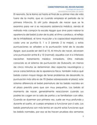 CARACTERISTICAS DEL RECIEN NACIDO
Psicología del desarrollo
UNIVERSIDAD PERUANA LOS ANDES
3
El neonato. Se le llama así hasta el final de su primer mes de vida
fuera de la matriz, que es cuando empieza el período de la
primera infancia. Es ahí justo después de nacer que se le
examina para ver si es necesaria asistencia médica, siendo él
método más compún la escala Apgar que sirve para valorar la
apariencia del bebé (color de la piel, el ritmo cardiaco, el reflejo
de la irritabilidad, el tono muscular y la capacidad respiratoria)
cada una se puntúa 0, 1 o 2 (siendo 2 la mejor), y estas
puntuaciones se añaden a la puntuación total de la escala
Apgar, que puede ser del 0 al 10. Al minuto de nacer, alcanzan
una puntuación entre 8 y 10 (normal); aquellos con 4 o inferiores
necesitan tratamiento médico inmediato. Otro método
conocido es el sistema de puntuación de Dubowitz, en menos
de cinco minutos se determinan diez aspectos neurológicos y
once características de la apariencia física, también indica qué
bebés corren mayor riesgo de tener problemas de desarrollo; la
puntuación más alta es de 70 (bebe sobrepasado el plazo); este
sistema diferencia el bebé prematuro de los bebés nacidos en
el plazo previsto pero que son muy pequeños. Los bebés al
momento de nacer, generalmente reaccionan cuando sus
padres los cogen en la sala de partos y se familiarizan con ellos.
Cuando se duermen por primera vez, suele ser muy profundo y
durante el sueño, el cuerpo empieza a funcionar por sí solo. Los
bebés prematuros son más lentos en asumir estas funciones que
los bebés normales, por eso se les hacen pruebas dos semanas
 