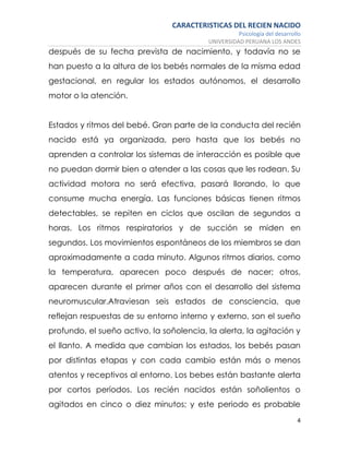 CARACTERISTICAS DEL RECIEN NACIDO
Psicología del desarrollo
UNIVERSIDAD PERUANA LOS ANDES
4
después de su fecha prevista de nacimiento, y todavía no se
han puesto a la altura de los bebés normales de la misma edad
gestacional, en regular los estados autónomos, el desarrollo
motor o la atención.
Estados y ritmos del bebé. Gran parte de la conducta del recién
nacido está ya organizada, pero hasta que los bebés no
aprenden a controlar los sistemas de interacción es posible que
no puedan dormir bien o atender a las cosas que les rodean. Su
actividad motora no será efectiva, pasará llorando, lo que
consume mucha energía. Las funciones básicas tienen ritmos
detectables, se repiten en ciclos que oscilan de segundos a
horas. Los ritmos respiratorios y de succión se miden en
segundos. Los movimientos espontáneos de los miembros se dan
aproximadamente a cada minuto. Algunos ritmos diarios, como
la temperatura, aparecen poco después de nacer; otros,
aparecen durante el primer años con el desarrollo del sistema
neuromuscular.Atraviesan seis estados de consciencia, que
reflejan respuestas de su entorno interno y externo, son el sueño
profundo, el sueño activo, la soñolencia, la alerta, la agitación y
el llanto. A medida que cambian los estados, los bebés pasan
por distintas etapas y con cada cambio están más o menos
atentos y receptivos al entorno. Los bebes están bastante alerta
por cortos períodos. Los recién nacidos están soñolientos o
agitados en cinco o diez minutos; y este periodo es probable
 
