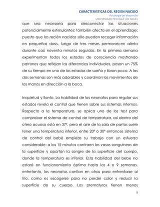 CARACTERISTICAS DEL RECIEN NACIDO
Psicología del desarrollo
UNIVERSIDAD PERUANA LOS ANDES
5
que sea necesaria para desconectar las situaciones
potencialmente estimulantes; también afecta en el aprendizaje:
puesto que los recién nacidos sólo pueden recoger información
en pequeñas dosis, luego de tres meses permanecen alerta
durante casi noventa minutos seguidos. En la primera semana
experimentan todos los estados de consciencia mostrando
patrones que reflejan las diferencias individuales, pasan un 75%
de su tiempo en uno de los estados de sueño y lloran poco. A las
dos semanas son más adorables y coordinan los movimientos de
las manos en dirección a la boca.
Inquietud y llanto. La habilidad de los neonatos para regular sus
estados revela el control que tienen sobre sus sistemas internos.
Respecto a la temperatura, se aplica uno de los test para
comprobar el sistema de control de temperatura, así dentro del
útero acuoso está en 37º, pero el aire de la sala de partos suele
tener una temperatura inferior, entre 20º o 30º entonces sistema
de control del bebé empieza su trabajo con un esfuerzo
considerable; a los 15 minutos contraen los vasos sanguíneos de
la superficie y apartan la sangre de la superficie del cuerpo,
donde la temperatura es inferior. Esta habilidad del bebe no
estará en funcionamiento óptimo hasta las 4 o 9 semanas,
entretanto, los neonatos confían en otras para enfrentarse al
frío, como es escogerse para no perder calor y reducir la
superficie de su cuerpo. Los prematuros tienen menos
 