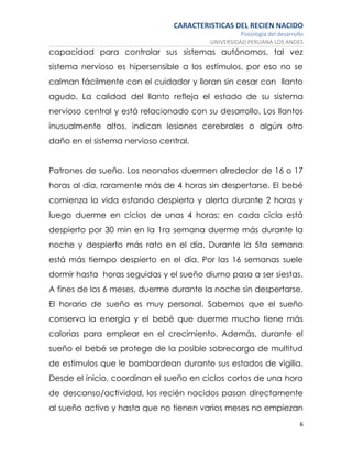 CARACTERISTICAS DEL RECIEN NACIDO
Psicología del desarrollo
UNIVERSIDAD PERUANA LOS ANDES
6
capacidad para controlar sus sistemas autónomos, tal vez
sistema nervioso es hipersensible a los estímulos, por eso no se
calman fácilmente con el cuidador y lloran sin cesar con llanto
agudo. La calidad del llanto refleja el estado de su sistema
nervioso central y está relacionado con su desarrollo. Los llantos
inusualmente altos, indican lesiones cerebrales o algún otro
daño en el sistema nervioso central.
Patrones de sueño. Los neonatos duermen alrededor de 16 o 17
horas al día, raramente más de 4 horas sin despertarse. El bebé
comienza la vida estando despierto y alerta durante 2 horas y
luego duerme en ciclos de unas 4 horas; en cada ciclo está
despierto por 30 min en la 1ra semana duerme más durante la
noche y despierto más rato en el día. Durante la 5ta semana
está más tiempo despierto en el día. Por las 16 semanas suele
dormir hasta horas seguidas y el sueño diurno pasa a ser siestas.
A fines de los 6 meses, duerme durante la noche sin despertarse.
El horario de sueño es muy personal. Sabemos que el sueño
conserva la energía y el bebé que duerme mucho tiene más
calorías para emplear en el crecimiento. Además, durante el
sueño el bebé se protege de la posible sobrecarga de multitud
de estímulos que le bombardean durante sus estados de vigilia.
Desde el inicio, coordinan el sueño en ciclos cortos de una hora
de descanso/actividad, los recién nacidos pasan directamente
al sueño activo y hasta que no tienen varios meses no empiezan
 