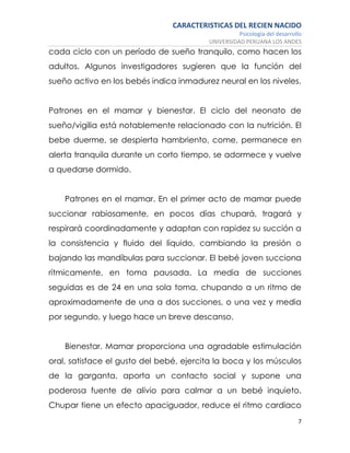 CARACTERISTICAS DEL RECIEN NACIDO
Psicología del desarrollo
UNIVERSIDAD PERUANA LOS ANDES
7
cada ciclo con un período de sueño tranquilo, como hacen los
adultos. Algunos investigadores sugieren que la función del
sueño activo en los bebés indica inmadurez neural en los niveles.
Patrones en el mamar y bienestar. El ciclo del neonato de
sueño/vigilia está notablemente relacionado con la nutrición. El
bebe duerme, se despierta hambriento, come, permanece en
alerta tranquila durante un corto tiempo, se adormece y vuelve
a quedarse dormido.
Patrones en el mamar. En el primer acto de mamar puede
succionar rabiosamente, en pocos días chupará, tragará y
respirará coordinadamente y adaptan con rapidez su succión a
la consistencia y fluido del líquido, cambiando la presión o
bajando las mandíbulas para succionar. El bebé joven succiona
rítmicamente, en toma pausada. La media de succiones
seguidas es de 24 en una sola toma, chupando a un ritmo de
aproximadamente de una a dos succiones, o una vez y media
por segundo, y luego hace un breve descanso.
Bienestar. Mamar proporciona una agradable estimulación
oral, satisface el gusto del bebé, ejercita la boca y los músculos
de la garganta, aporta un contacto social y supone una
poderosa fuente de alivio para calmar a un bebé inquieto.
Chupar tiene un efecto apaciguador, reduce el ritmo cardiaco
 
