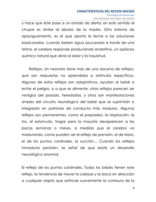 CARACTERISTICAS DEL RECIEN NACIDO
Psicología del desarrollo
UNIVERSIDAD PERUANA LOS ANDES
8
y hace que éste pase a un estado de alerta; en este sentido el
chupar es similar al abrazo de la madre. Otro sistema de
apaciguamiento, es el que aporta la leche o las soluciones
edulcoradas, cuando beben agua azucarada a través de una
tetina, el cerebro responde produciendo endorfina, un opiáceo
químico natural que alivia el dolor y la inquietud.
Reflejos. Un neonato tiene más de una docena de reflejos,
que son respuestas no aprendidas a estímulos específicos.
Algunos de estos reflejos son adaptativos, ayudan al bebé a
evitar el peligro, o a que se alimente; otros reflejos parecen ser
vestigios del pasado, heredados, y otros son manifestaciones
simples del circuito neurológico del bebé que se suprimirán o
integrarán en patrones de conducta más maduros. Algunos
reflejos son permanentes, como el parpadeo, la respiración, la
tos, el estornudo, tragar pero la mayoría desaparecen a las
pocas semanas o meses, a medida que el cerebro va
madurando, como pueden ser el reflejo de prensión, el de Moro,
el de los puntos cardinales, la succión… Cuando los reflejos
inmaduros persisten, es señal de que existe un desarrollo
neurológico anormal.
El reflejo de los puntos cardinales. Todos los bebés tienen este
reflejo, la tendencia de mover la cabeza y la boca en dirección
a cualquier objeto que estimule suavemente la comisura de la
 