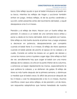 CARACTERISTICAS DEL RECIEN NACIDO
Psicología del desarrollo
UNIVERSIDAD PERUANA LOS ANDES
9
boca. Este reflejo ayuda a que el bebé introduzca el pezón en
su boca, mientras los reflejos de tragar y succionar también
entran en juego. Ambos reflejos, el de los puntos cardinales y
succión, están presentes antes del nacimiento del bebé, y aquél
desaparece a los 3 o 4 meses.
Prensión y el reflejo de Moro. Nacen con un fuerte reflejo de
prensión. Si coloca a un bebé de una semana boca arriba y
pone su dedo en la mano del bebé, éste lo sujetará con fuerza.
Este reflejo es más fuerte durante el primer mes y luego empieza
a decrecer en potencia, desapareciendo por completo
cuando el bebé tiene 3 o 4 meses. El reflejo de Moro aparece
cuando el bebé pierde de pronto el apoyo en la cabeza y el
cuello. Consiste en estirar los brazos en un gesto de abrazo y
curvar las manos como si quisiera coger algo. Este reflejo es fácil
de ver, sencillamente hay que coger al bebé con una mano
debajo de la cabeza y la otra en la parte inferior de la columna,
y entonces se bajan rápidamente las manos, especialmente la
que sostiene la cabeza, y se detienen de golpe. El reflejo de
Moro es más fuerte después de la primera semana, y disminuye
a medida que el bebé crece. Es difícil de provocar después de
los 3 meses y casi ha desaparecido a los 5 o 6 meses. Muchos
científicos creen que estos reflejos, el de prensión y el de Moro,
son respuestas adaptativas que hemos heredado de nuestra
 