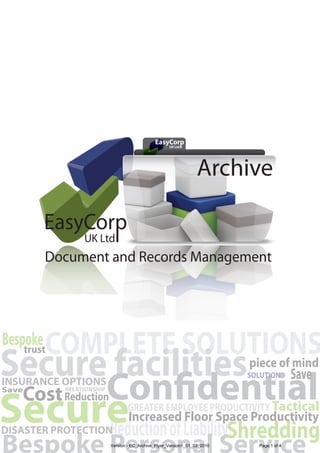 EasyCorp
                                                   UK Ltd I




                                                                   Archive


        Document and Records Management




Bespoke COMPLETE SOLUTIONS
Secure facilities
    trust
                     piece of mind
INSURANCE OPTIONS
                                                                            SOLUTION        Save
    Cost Reduction
Secure of LiabilityShredding
Save        RELATIONSHIP


                                  GREATER EMPLOYEE PRODUCTIVITY Tactical
                                   Increased Floor Space Productivity
     Reduction
DISASTER PROTECTION
Bespoke Personal Service   Version - EC_Archive_Flyer_Version1_01_03_2010     Page 1 of 4
 