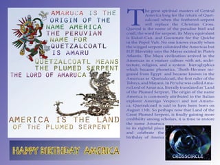 T
           he great spiritual masters of Central
           America long for the return of Quet-
           zalcoatl when the feathered-serpent
           will replace the Christian Cross.
Quetzal is the name of the paradise bird and
coatl, the word for serpent. Its Maya equivalent
is Kukul-Can, and Gucumatz for the Quiche
in the Popol Vuh. No one knows exactly when
the winged serpent colonized the Americas but
H.P. Blavatsky says the Mayas existed in Plato’s
Atlantis.    e Maya civilization arrived in the
Americas as a mature culture with art, archi-
tecture, religion, and a system hieroglyphics
which became phonetics.         oth-Hermes mi-
grated from Egypt and became known in the
Americas as Quetzalcoatl, the rst ruler of the
Toltecs, and Mayans. In Peru he was called Ama-
ru Lord of Amaruca, literally translated as ‘Land
of the Plumed Serpent.      e origin of the name
America is commonly attributed to the Italian
explorer Amerigo Vespucci and not Amaru-
ca. Quetzalcoatl is said to have been born on
August 13th. So perhaps now that Land of the
Great Plumed Serpent, is nally gaining more
credibility among scholars, it is time to restore
the name Amaruca
to its rightful place
and celebrate the
birthday of America
 