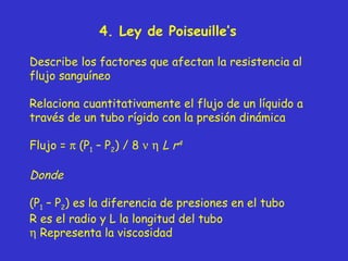 4 .  Ley de Poiseuille’s Describe los factores que afectan la resistencia al flujo sanguíneo Relaciona cuantitativamente el flujo de un líquido a través de un tubo rígido con la presión dinámica Flujo =    (P 1  – P 2 ) / 8        L   r 4 Donde (P 1  – P 2 ) es la diferencia de presiones en el tubo R es el radio y L la longitud del tubo    Representa la viscosidad 