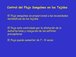Control del Flujo Sanguíneo en los Tejidos  El flujo sanguíneo es proporcional a las necesidades metabólicas de los tejidos El flujo esta controlado por la dilatación de la metarteriolas y relajación de los esfínter precapilares El flujo puede aumentar de 7 – 8 veces 