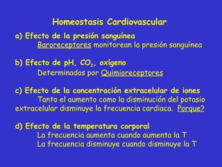 Homeostasis Cardiovascular a)  Efecto de la presión sanguínea Baroreceptores  monitorean la presión sanguínea b)  Efecto de pH, CO 2 , oxígeno Determinados por  Quimioreceptores c)  Efecto de la concentración extracelular de iones Tanto el aumento como la disminución del potasio extracelular disminuye la frecuencia cardiaca.  Porque? d)  Efecto de la temperatura corporal La frecuencia aumenta cuando aumenta la T La frecuencia disminuye cuando disminuye la T 