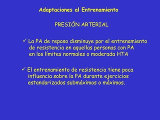 PRESIÓN ARTERIAL La PA de reposo disminuye por el entrenamiento de resistencia en aquellas personas con PA en los límites normales o moderada HTA El entrenamiento de resistencia tiene poca influencia sobre la PA durante ejercicios estandarizados submáximos o máximos. Adaptaciones al Entrenamiento 