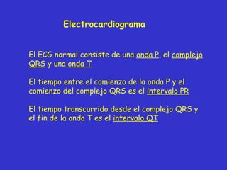 Electrocardiograma El ECG normal consiste de una  onda P , el  complejo QRS  y una  onda T El tiempo entre el comienzo de la onda P y el comienzo del complejo QRS es el  intervalo PR El tiempo transcurrido desde el complejo QRS y el fin de la onda T es el  intervalo QT 