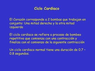 Ciclo Cardiaco El Corazón corresponde a 2 bombas que trabajan en conjunto: Una mitad derecha y la otra mitad izquierda El ciclo cardiaco se refiere a proceso de bombeo repetitivo que comienza con una contracción y finaliza con el comienzo de la siguiente contracción Un ciclo cardiaco normal tiene una duración de 0.7 – 0.8 segundos. 