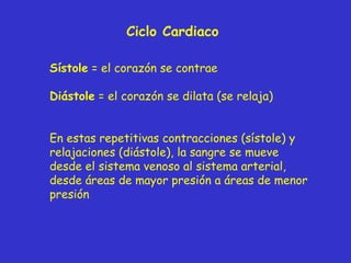 Ciclo Cardiaco Sístole  = el corazón se contrae Diástole  = el corazón se dilata (se relaja) En estas repetitivas contracciones (sístole) y relajaciones (diástole), la sangre se mueve  desde el sistema venoso al  sistema  arterial,  desde áreas de mayor presión a  áreas de  menor presión 