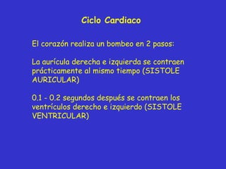 Ciclo Cardiaco El corazón realiza un bombeo en 2 pasos: La aurícula derecha e izquierda se contraen prácticamente al mismo tiempo (SISTOLE AURICULAR) 0.1 - 0.2 segundos después se contraen los ventrículos derecho e izquierdo (SISTOLE VENTRICULAR) 