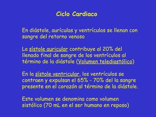 Ciclo Cardiaco En diástole, aurículas y ventrículos se llenan con sangre del retorno venoso La  sístole auricular  contribuye al 20% del llenado final de sangre de los ventrículos al t é rmino de la diástole ( Volumen telediastólico ) En la  sístole ventricular , los ventrículos se contraen y expulsan el 65% - 70% del la sangre presente en el corazón al término de la diástole. Este volumen se denomina como volumen sistólico (70 mL en el ser humano en reposo) 