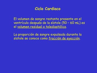 Ciclo Cardiaco El volumen de sangre restante presente en el ventrículo después de la sístole (50 – 60 mL) es el  volumen residual o telediastólico . La proporción de sangre expulsada durante la sístole se conoce como  fracción de eyección . 