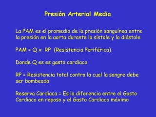 Presión Arterial Media La PAM es el promedio de la presión sanguínea entre la presión en la aorta durante la sístole y la diástole PAM = Q x  RP  (Resistencia Periférica)  Donde Q es es gasto cardiaco RP = Resistencia total contra la cual la sangre debe ser bombeada Reserva Cardiaca = Es la diferencia entre el Gasto Cardiaco en reposo y el Gasto Cardiaco máximo 
