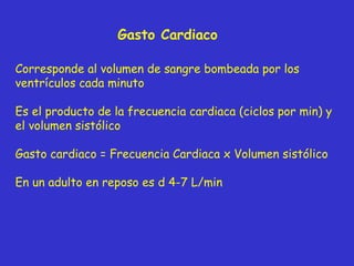 Gasto Cardiaco Corresponde al volumen de sangre bombeada por los ventrículos cada minuto Es el producto de la frecuencia cardiaca (ciclos por min) y el volumen sistólico Gasto cardiaco = Frecuencia Cardiaca x Volumen sistólico En un adulto en reposo es d 4-7 L/min 