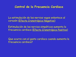 Control de la Frecuencia Cardiaca La estimulación de los nervios vagos enlentece al corazón ( Efecto Cronotrópico Negativo ) Estimulación de los nervios simpáticos aumenta la frecuencia cardiaca ( Efecto Cronotrópico Positivo ) Que ocurre con el gasto cardiaco cuando aumenta la frecuencia cardiaca?  