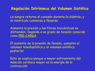 Regulación Intrínseca del Volumen Sistólico La sangre retorna al corazón durante la diástole, y el ventrículo comienza a llenarse Aumenta la presión y las fibras miocárdicas se distienden, llegando a un grado de tensión conocido como  PRE-CARGA El aumento de la presión de llenado, aumenta el volumen telediastólico y el volumen sistólico posterior Esto se explica porque a mayor estiramiento del músculo cardiaco mayor es la energía de la contracción 