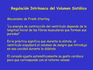 Regulación Intrínseca del Volumen Sistólico Mecanismo de Frank-Starling “ La energía de contracción del ventrículo depende de la longitud inicial de las fibras musculares que forman sus paredes” En la práctica significa que durante la sístole, el ventrículo expulsará el volumen de sangre que introdujo en esa cavidad durante la diástole El corazón ajusta automáticamente su gasto cardiaco para que corresponda con el retorno venoso 