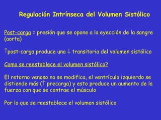 Regulación Intrínseca del Volumen Sistólico Post-carga  = presión que se opone a la eyección de la sangre (aorta) post-carga produce una    transitoria del volumen sistólico Como se reestablece el volumen sistólico? El retorno venoso no se modifica, el ventrículo izquierdo se distiende más (   precarga) y esto produce un aumento de la fuerza con que se contrae el músculo Por lo que se reestablece el volumen sistólico 