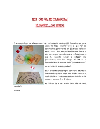 MIS E –CARD PARA MIS COLABORADORaS
DEL PROYECTO: AGUAS SERVIDAS
El agradecimiento hacia las personas para mi concepto, es algo difícil de realizar, ya que a
veces no logra encerrar todo lo que hay de
sentimientos para decirlo con palabras y llene sus
expectativas , pero a veces; las cosas sencillas de la
vida te traen un mensaje muy reconfortante es lo
que he querido realizar al esbozar esta
presentación hacia mis colegas de CTA de la
Institución Educativa Estatal del” Santa Fortunata”
de la Ciudad de Moquegua-Perú.
Estas presentaciones simples y creativas difundidas
virtualmente pueden llegar con mucha facilidad a
su destinatario y que otras personas se enteren de
aspectos que se deben divulgar.
El trabajo va a ser arduo pero vale la pena
ejecutarlo.
Malena.
