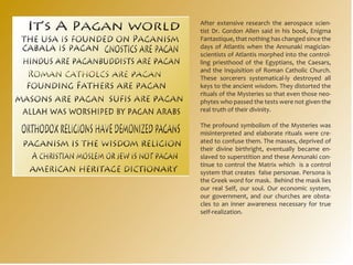 After extensive research the aerospace scien-
tist Dr. Gordon Allen said in his book, Enigma
Fantastique, that nothing has changed since the
days of Atlantis when the Annunaki magician-
scientists of Atlantis morphed into the control-
ling priesthood of the Egyptians, the Caesars,
and the Inquisition of Roman Catholic Church.
These sorcerers systematical-ly destroyed all
keys to the ancient wisdom. They distorted the
rituals of the Mysteries so that even those neo-
phytes who passed the tests were not given the
real truth of their divinity.

The profound symbolism of the Mysteries was
misinterpreted and elaborate rituals were cre-
ated to confuse them. The masses, deprived of
their divine birthright, eventually became en-
slaved to superstition and these Annunaki con-
tinue to control the Matrix which is a control
system that creates false personae. Persona is
the Greek word for mask. Behind the mask lies
our real Self, our soul. Our economic system,
our government, and our churches are obsta-
cles to an inner awareness necessary for true
self-realization.
 