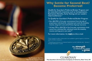 Why Settle for Second Best?
                                              Become Preferred!
                                             Qualify for Guardian’s Preferred Broker Program and
                                             be rewarded with incentives such as Compensation,
                                             Retirement Benefits, Early Vesting and our Leaders
                                             Club Conference.*
                                             To Qualify for Guardian’s Preferred Broker Program:
                                             • Earn $63,950 in first year commissions from the sale of
                                               proprietary individual life, individual and multi-life disability
                                               income, long term care and all lines of group insurance
                                             • At least 70% or $44,765 of the first-year commissions must
                                               come from individual life, individual muilti-life disability
                                               income and long term care sales**
                                             For more information, hit reply to this e-mail.

                                             *Trip is based on other criteria and is not available to general agents or full-time
                                             agents of other companies.
                                             **Qualifying production is a measure based on current calendar year—January 1
                                             through December 31, 2010




               For Producer Use Only.
2010—03732   Not for the General Public.   The Guardian Life Insurance Company of America, New York, NY
 