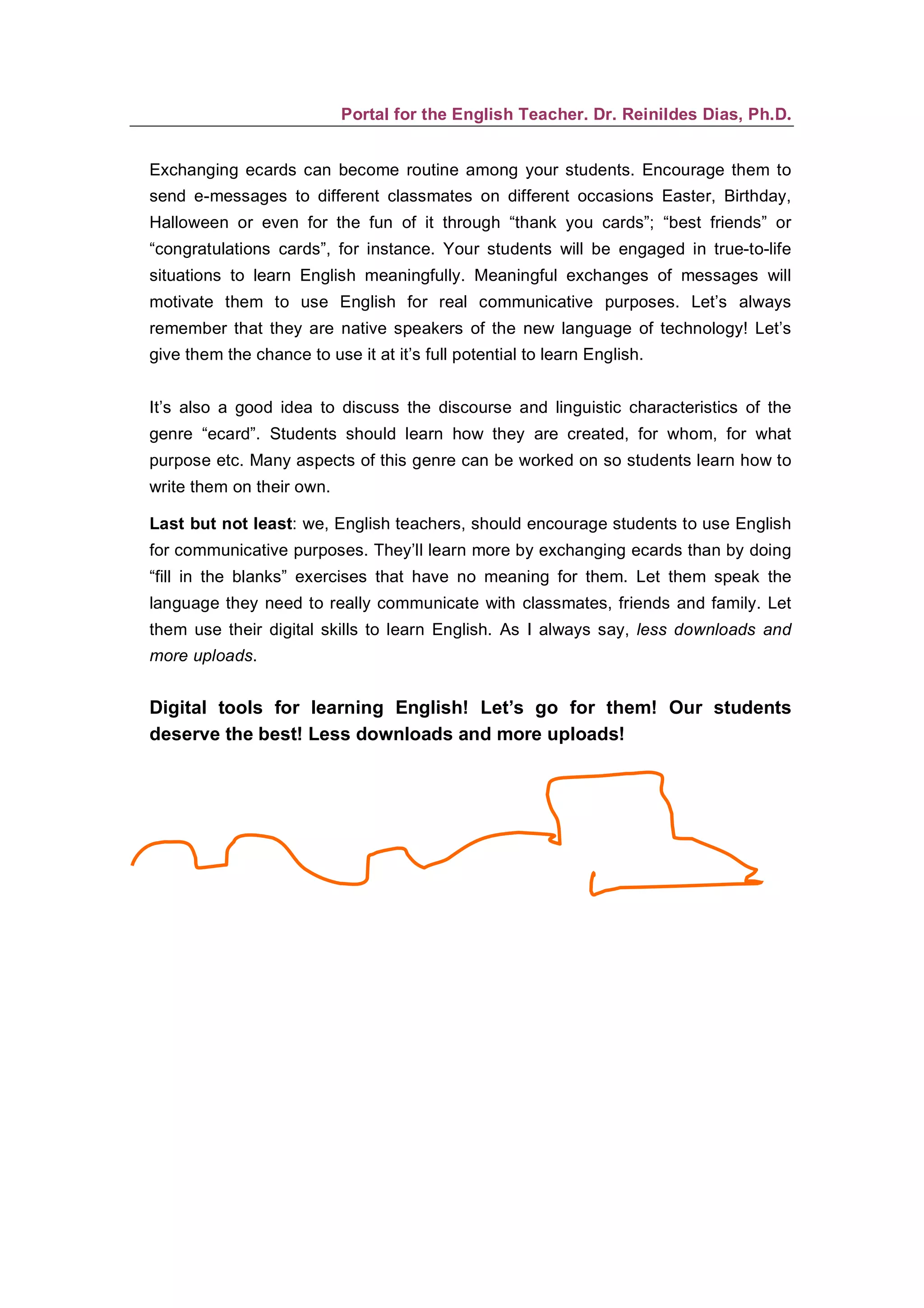 Portal for the English Teacher. Dr. Reinildes Dias, Ph.D.


Exchanging ecards can become routine among your students. Encourage them to
send e-messages to different classmates on different occasions Easter, Birthday,
Halloween or even for the fun of it through “thank you cards”; “best friends” or
“congratulations cards”, for instance. Your students will be engaged in true-to-life
situations to learn English meaningfully. Meaningful exchanges of messages will
motivate them to use English for real communicative purposes. Let’s always
remember that they are native speakers of the new language of technology! Let’s
give them the chance to use it at it’s full potential to learn English.


It’s also a good idea to discuss the discourse and linguistic characteristics of the
genre “ecard”. Students should learn how they are created, for whom, for what
purpose etc. Many aspects of this genre can be worked on so students learn how to
write them on their own.

Last but not least: we, English teachers, should encourage students to use English
for communicative purposes. They’ll learn more by exchanging ecards than by doing
“fill in the blanks” exercises that have no meaning for them. Let them speak the
language they need to really communicate with classmates, friends and family. Let
them use their digital skills to learn English. As I always say, less downloads and
more uploads.


Digital tools for learning English! Let’s go for them! Our students
deserve the best! Less downloads and more uploads!
 