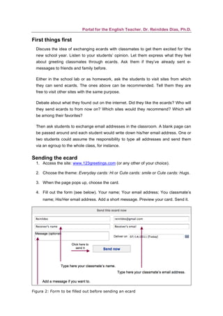 Portal for the English Teacher. Dr. Reinildes Dias, Ph.D.

First things first
  Discuss the idea of exchanging ecards with classmates to get them excited for the
  new school year. Listen to your students’ opinion. Let them express what they feel
  about greeting classmates through ecards. Ask them if they’ve already sent e-
  messages to friends and family before.

  Either in the school lab or as homework, ask the students to visit sites from which
  they can send ecards. The ones above can be recommended. Tell them they are
  free to visit other sites with the same purpose.

  Debate about what they found out on the internet. Did they like the ecards? Who will
  they send ecards to from now on? Which sites would they recommend? Which will
  be among their favorites?

  Then ask students to exchange email addresses in the classroom. A blank page can
  be passed around and each student would write down his/her email address. One or
  two students could assume the responsibility to type all addresses and send them
  via an egroup to the whole class, for instance.


Sending the ecard
  1. Access the site: www.123greetings.com (or any other of your choice).

  2. Choose the theme: Everyday cards: Hi or Cute cards: smile or Cute cards: Hugs.

  3. When the page pops up, choose the card.

  4. Fill out the form (see below). Your name; Your email address; You classmate’s
     name; His/Her email address. Add a short message. Preview your card. Send it.




Figura 2: Form to be filled out before sending an ecard
 