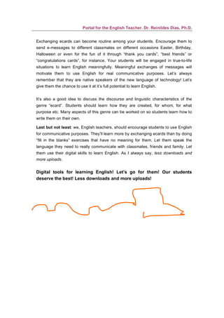Portal for the English Teacher. Dr. Reinildes Dias, Ph.D.


Exchanging ecards can become routine among your students. Encourage them to
send e-messages to different classmates on different occasions Easter, Birthday,
Halloween or even for the fun of it through “thank you cards”; “best friends” or
“congratulations cards”, for instance. Your students will be engaged in true-to-life
situations to learn English meaningfully. Meaningful exchanges of messages will
motivate them to use English for real communicative purposes. Let’s always
remember that they are native speakers of the new language of technology! Let’s
give them the chance to use it at it’s full potential to learn English.


It’s also a good idea to discuss the discourse and linguistic characteristics of the
genre “ecard”. Students should learn how they are created, for whom, for what
purpose etc. Many aspects of this genre can be worked on so students learn how to
write them on their own.

Last but not least: we, English teachers, should encourage students to use English
for communicative purposes. They’ll learn more by exchanging ecards than by doing
“fill in the blanks” exercises that have no meaning for them. Let them speak the
language they need to really communicate with classmates, friends and family. Let
them use their digital skills to learn English. As I always say, less downloads and
more uploads.


Digital tools for learning English! Let’s go for them! Our students
deserve the best! Less downloads and more uploads!
 
