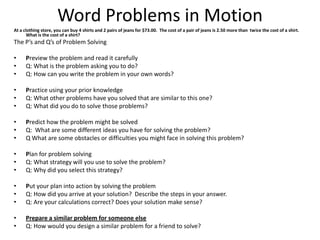 Word Problems in Motion
At a clothing store, you can buy 4 shirts and 2 pairs of jeans for $73.00. The cost of a pair of jeans is 2.50 more than twice the cost of a shirt.
       What is the cost of a shirt?
The P’s and Q’s of Problem Solving

•     Preview the problem and read it carefully
•     Q: What is the problem asking you to do?
•     Q: How can you write the problem in your own words?

•     Practice using your prior knowledge
•     Q: What other problems have you solved that are similar to this one?
•     Q: What did you do to solve those problems?

•     Predict how the problem might be solved
•     Q: What are some different ideas you have for solving the problem?
•     Q What are some obstacles or difficulties you might face in solving this problem?

•     Plan for problem solving
•     Q: What strategy will you use to solve the problem?
•     Q: Why did you select this strategy?

•     Put your plan into action by solving the problem
•     Q: How did you arrive at your solution? Describe the steps in your answer.
•     Q: Are your calculations correct? Does your solution make sense?

•     Prepare a similar problem for someone else
•     Q: How would you design a similar problem for a friend to solve?
 
