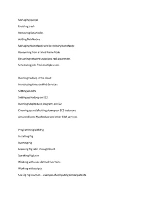 Managing quotas
Enablingtrash
RemovingDataNodes
AddingDataNodes
Managing NameNode andSecondaryNameNode
RecoveringfromafailedNameNode
Designingnetworklayoutandrackawareness
Schedulingjobsfrommultipleusers
RunningHadoopinthe cloud
IntroducingAmazonWebServices
SettingupAWS
SettingupHadoopon EC2
RunningMapReduce programsonEC2
CleaningupandshuttingdownyourEC2 instances
AmazonElasticMapReduce andother AWSservices
ProgrammingwithPig
InstallingPig
RunningPig
LearningPigLatinthroughGrunt
SpeakingPigLatin
Workingwithuser-definedfunctions
Workingwithscripts
SeeingPiginaction—example of computingsimilarpatents
 