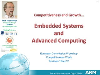 European Commission Workshop ...
   Competitiveness Week, Brussels 17-20sep12
           Embedded Systems and Advanced Computing – 18sep12
           10 Minutes + Brief Q’s
           Intervention to include Commentary on the EC’s Draft Strategy Document (11sep12)

   Invited Intervention (See Presentation) - Specific Points to Include ...
           Cross-Cutting Businesses have Fragmented Markets – By Definition!
           Let Business chose its own Market Opportunities (The EC should only point-out where (public) money is likely to be spent)
           Patents ≠ Intellectual Asset management ≠ IP ≠ Intellectual Property
           Market ≠ Market (Societal Challenges ≠ Business Opportunities for eg:ARM)
           Beware: Local Skills Availability can be offset Internationally (Business will not fail through lack of EU skills)
           Open Software is not a direct Business opportunity in itself; but may still be justified to develop a market (A Platform).
           Platforms are not all the same: ARM CPU, Boolean Logic, CMOS, DVD, C++, html, FTP, GSM, USB, Automotive chassis, GPS,
            Apple’s 32 pin interface, Spanners, ECLIPSE, Linaro, Standards (Proprietary and Open).
           Economics is a Social Science: Economists come from various Social backgrounds. Equations indicate Relationships, but are
            generally not Commutative ... Don’t trust nested equations.
           To judge the value of support; you must understand how Economic Contributions are made! (See “Income Approach”).
           Is funding getting to the Right/Best Targets? (Eric Schutz, Artemis: “When we have the money; they show up!”)
           SME Participation in EU Projects can be very bad (for them); SME Emergence is a good within a Project.
           Europe is 5% of the world population (25% of the world economy), so in a level playing field we would expect that 95% of
            ‘anything’ to be supplied by the ROW! Even 75% would indicate a significantly bias in ‘our’ favour!!
           Europe is not Uniform, so we should not try and achieve the same things in each country (do what you are best at).
           FP8 should support the EU end of International Collaborations which will benefit Europe.



    1
 