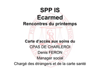 SPP IS
             Ecarmed
     Rencontres du printemps


     Carte d’accès aux soins du
        CPAS DE CHARLEROI
            Denis FERON
            Manager social
Chargé des étrangers et de la carte santé
 