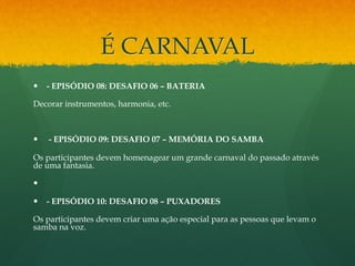 É CARNAVAL 
— - EPISÓDIO 08: DESAFIO 06 – BATERIA 
Decorar instrumentos, harmonia, etc. 
— - EPISÓDIO 09: DESAFIO 07 – MEMÓRIA DO SAMBA 
Os participantes devem homenagear um grande carnaval do passado através 
de uma fantasia. 
— 
— - EPISÓDIO 10: DESAFIO 08 – PUXADORES 
Os participantes devem criar uma ação especial para as pessoas que levam o 
samba na voz. 
 