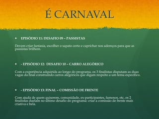 É CARNAVAL 
— EPISÓDIO 11: DESAFIO 09 – PASSISTAS 
Devem criar fantasia, escolher o sapato certo e caprichar nos adereços para que as 
passistas brilhem. 
— - EPISÓDIO 12: DESAFIO 10 – CARRO ALEGÓRICO 
Com a experiência adquirida ao longo do programa, os 3 finalistas disputam as duas 
vagas da final construindo carros alegóricos que digam respeito a um tema específico. 
— - EPISÓDIO 13: FINAL – COMISSÃO DE FRENTE 
Com ajuda de quem quiserem, comunidade, ex-participantes, famosos, etc, os 2 
finalistas duelam no último desafio do programa: criar a comissão de frente mais 
criativa e bela. 
 