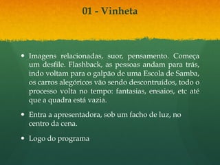 01 - Vinheta 
— Imagens relacionadas, suor, pensamento. Começa 
um desfile. Flashback, as pessoas andam para trás, 
indo voltam para o galpão de uma Escola de Samba, 
os carros alegóricos vão sendo descontruídos, todo o 
processo volta no tempo: fantasias, ensaios, etc até 
que a quadra está vazia. 
— Entra a apresentadora, sob um facho de luz, no 
centro da cena. 
— Logo do programa 
 