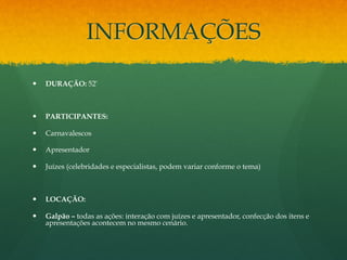 INFORMAÇÕES 
— DURAÇÃO: 52’ 
— PARTICIPANTES: 
— Carnavalescos 
— Apresentador 
— Juízes (celebridades e especialistas, podem variar conforme o tema) 
— LOCAÇÃO: 
— Galpão – todas as ações: interação com juízes e apresentador, confecção dos itens e 
apresentações acontecem no mesmo cenário. 
 