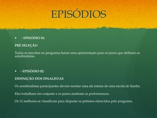 EPISÓDIOS 
— - EPISÓDIO 01: 
PRÉ SELEÇÃO 
Todos os inscritos no programa fazem uma apresentação para os juízes que definem os 
semifinalistas. 
— - EPISÓDIO 02: 
DEFINIÇÃO DOS FINALISTAS 
Os semifinalistas participantes devem montar uma ala inteira de uma escola de Samba. 
Eles trabalham em conjunto e os juízes analisam as performances. 
Os 12 melhores se classificam para disputar os prêmios oferecidos pelo programa. 
 