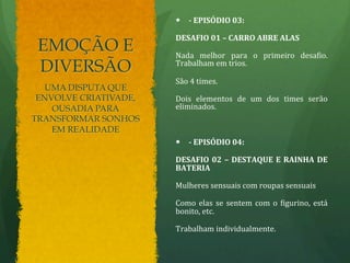 EMOÇÃO E 
DIVERSÃO 
— -­‐ 
EPISÓDIO 
03: 
DESAFIO 
01 
– 
CARRO 
ABRE 
ALAS 
Nada 
melhor 
para 
o 
primeiro 
desa.io. 
Trabalham 
em 
trios. 
São 
4 
times. 
Dois 
elementos 
de 
um 
dos 
times 
serão 
eliminados. 
— -­‐ 
EPISÓDIO 
04: 
DESAFIO 
02 
– 
DESTAQUE 
E 
RAINHA 
DE 
BATERIA 
Mulheres 
sensuais 
com 
roupas 
sensuais 
Como 
elas 
se 
sentem 
com 
o 
.igurino, 
está 
bonito, 
etc. 
Trabalham 
individualmente. 
UMA DISPUTA QUE 
ENVOLVE CRIATIVADE, 
OUSADIA PARA 
TRANSFORMAR SONHOS 
EM REALIDADE 
 