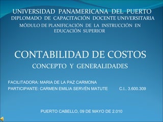 MÓDULO DE PLANIFICACIÓN  DE  LA  INSTRUCCIÓN  EN EDUCACIÓN  SUPERIOR  UNIVERSIDAD  PANAMERICANA  DEL  PUERTO  DIPLOMADO  DE  CAPACITACIÓN  DOCENTE UNIVERSITARIA CONTABILIDAD DE COSTOS CONCEPTO  Y  GENERALIDADES  PUERTO CABELLO, 09 DE MAYO DE 2.010 PARTICIPANTE: CARMEN EMILIA SERVÉN MATUTE  C.I.. 3.600.309 FACILITADORA: MARIA DE LA PAZ CARMONA 