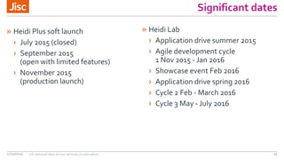 Significant dates
» Heidi Plus soft launch
› July 2015 (closed)
› September 2015
(open with limited features)
› November 2015
(production launch)
27/10/2015 UK national data driven services to education 29
» Heidi Lab
› Application drive summer 2015
› Agile development cycle
1 Nov 2015 - Jan 2016
› Showcase event Feb 2016
› Application drive spring 2016
› Cycle 2 Feb - March 2016
› Cycle 3 May - July 2016
 