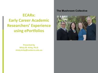 The Mushroom Collective
ECARx:
Early Career Academic
Researchers’ Experience
using ePortfolios
Presented by
Misty M. Kirby, Ph.D.
misty.kirby@canberra.edu.au
Place Photo Here,
Otherwise Delete Box
 