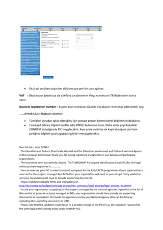 Okul adı ve ülkeyi seçin.her doldurmada yeni bir soru açılıyor.
VAT : Okulunuzun (devlet ya da Vakıf) ya da işletmenin Vergi numarasını TR ifadesinden sonra
yazın.
Business registration number : Kurum kayıt numarası. Okullar için okulun resmi mail adresindeki sayı
…….@meb.k12.tr (baştaki rakamlar)
Tüm işleri burudan takip edeceğiniz için contact person kısmını kendi bilgilerinzle doldurun.
Tüm kayıt bitince bilgileri kontrol edip FİNİSH butonunu basın. Daha sonra yeşil kutudaki
CONFİRM tıkladığınzda PİC no gelecektir. Aynı anda mailinize de kayıt alındığına dair tüm
girdiğiniz bilgileri yazan aşağıdaki gibi bir mesaj gelecektir.

Dear Mr.Mrs. sibel GÜNAY,
The Education and Culture Directorate-General and the Education, Audiovisual and Culture Executive Agency
of the European Commission thank you for having registered a legal entity in our database of participant
organisations.
The record has been successfully created. The TEMPORARY Participant Identification Code (PIC) for the legal
entity you have registered is .............
You can now use your PIC in order to submit a proposal for the EAC/EACEA programmes If your organisation is
selected for the projects managed by EACEA then your organisation will need to pass a Legal Entity validation
and your organisation will have to provide supporting documents.
Please find downloadable forms and instructions on
http://ec.europa.eu/budget/contracts_grants/info_contracts/legal_entities/legal_entities_en.cfm#fr
In case your organisation is applying for the projects managed by the national agencies (hyperlink to the list of
NAs and list of projects (actions) managed by NA), your organisation should then provide the supporting
documents as requested in the Guide for applicants and by your National Agency (this can be done by
uploading the supporting documents in URF).
Please note that the validation could result in a possible change of the PIC (if e.g. the validation reveals that
the same legal entity already exists under another PIC).

 