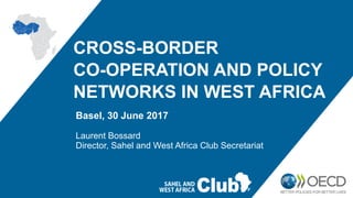 CROSS-BORDER
CO-OPERATION AND POLICY
NETWORKS IN WEST AFRICA
Basel, 30 June 2017
Laurent Bossard
Director, Sahel and West Africa Club Secretariat
 