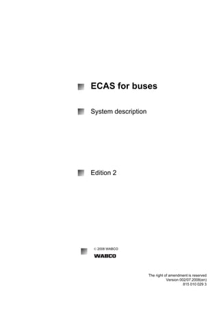 © 2008 WABCO 
The right of amendment is reserved 
Version 002/07.2008(en) 
815 010 029 3 
ECAS for buses 
System description 
Edition 2 
 