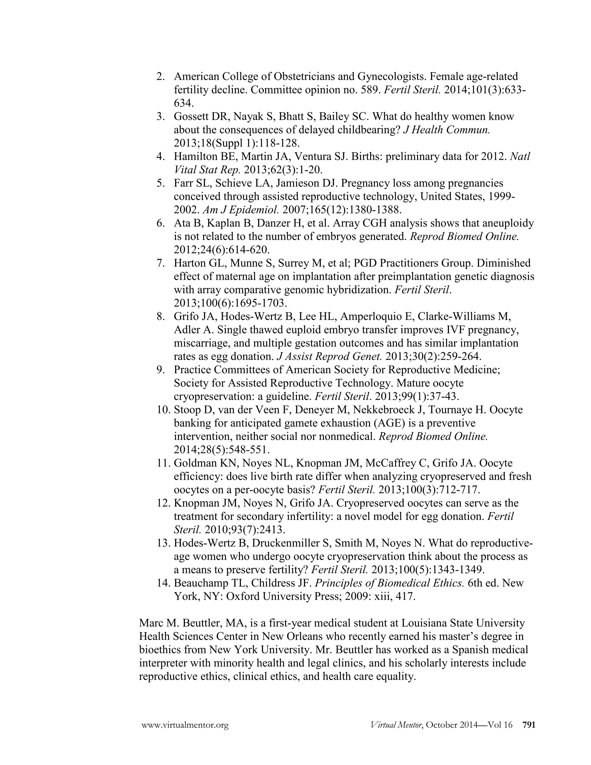 2. American College of Obstetricians and Gynecologists. Female age-related fertility decline. Committee opinion no. 589. Fertil Steril. 2014;101(3):633- 634. 
3. Gossett DR, Nayak S, Bhatt S, Bailey SC. What do healthy women know about the consequences of delayed childbearing? J Health Commun. 2013;18(Suppl 1):118-128. 
4. Hamilton BE, Martin JA, Ventura SJ. Births: preliminary data for 2012. Natl Vital Stat Rep. 2013;62(3):1-20. 
5. Farr SL, Schieve LA, Jamieson DJ. Pregnancy loss among pregnancies conceived through assisted reproductive technology, United States, 1999- 2002. Am J Epidemiol. 2007;165(12):1380-1388. 
6. Ata B, Kaplan B, Danzer H, et al. Array CGH analysis shows that aneuploidy is not related to the number of embryos generated. Reprod Biomed Online. 2012;24(6):614-620. 
7. Harton GL, Munne S, Surrey M, et al; PGD Practitioners Group. Diminished effect of maternal age on implantation after preimplantation genetic diagnosis with array comparative genomic hybridization. Fertil Steril. 2013;100(6):1695-1703. 
8. Grifo JA, Hodes-Wertz B, Lee HL, Amperloquio E, Clarke-Williams M, Adler A. Single thawed euploid embryo transfer improves IVF pregnancy, miscarriage, and multiple gestation outcomes and has similar implantation rates as egg donation. J Assist Reprod Genet. 2013;30(2):259-264. 
9. Practice Committees of American Society for Reproductive Medicine; Society for Assisted Reproductive Technology. Mature oocyte cryopreservation: a guideline. Fertil Steril. 2013;99(1):37-43. 
10. Stoop D, van der Veen F, Deneyer M, Nekkebroeck J, Tournaye H. Oocyte banking for anticipated gamete exhaustion (AGE) is a preventive intervention, neither social nor nonmedical. Reprod Biomed Online. 2014;28(5):548-551. 
11. Goldman KN, Noyes NL, Knopman JM, McCaffrey C, Grifo JA. Oocyte efficiency: does live birth rate differ when analyzing cryopreserved and fresh oocytes on a per-oocyte basis? Fertil Steril. 2013;100(3):712-717. 
12. Knopman JM, Noyes N, Grifo JA. Cryopreserved oocytes can serve as the treatment for secondary infertility: a novel model for egg donation. Fertil Steril. 2010;93(7):2413. 
13. Hodes-Wertz B, Druckenmiller S, Smith M, Noyes N. What do reproductive- age women who undergo oocyte cryopreservation think about the process as a means to preserve fertility? Fertil Steril. 2013;100(5):1343-1349. 
14. Beauchamp TL, Childress JF. Principles of Biomedical Ethics. 6th ed. New York, NY: Oxford University Press; 2009: xiii, 417. 
Marc M. Beuttler, MA, is a first-year medical student at Louisiana State University Health Sciences Center in New Orleans who recently earned his master’s degree in bioethics from New York University. Mr. Beuttler has worked as a Spanish medical interpreter with minority health and legal clinics, and his scholarly interests include reproductive ethics, clinical ethics, and health care equality. 
www.virtualmentor.org Virtual Mentor, October 2014—Vol 16 791 
 